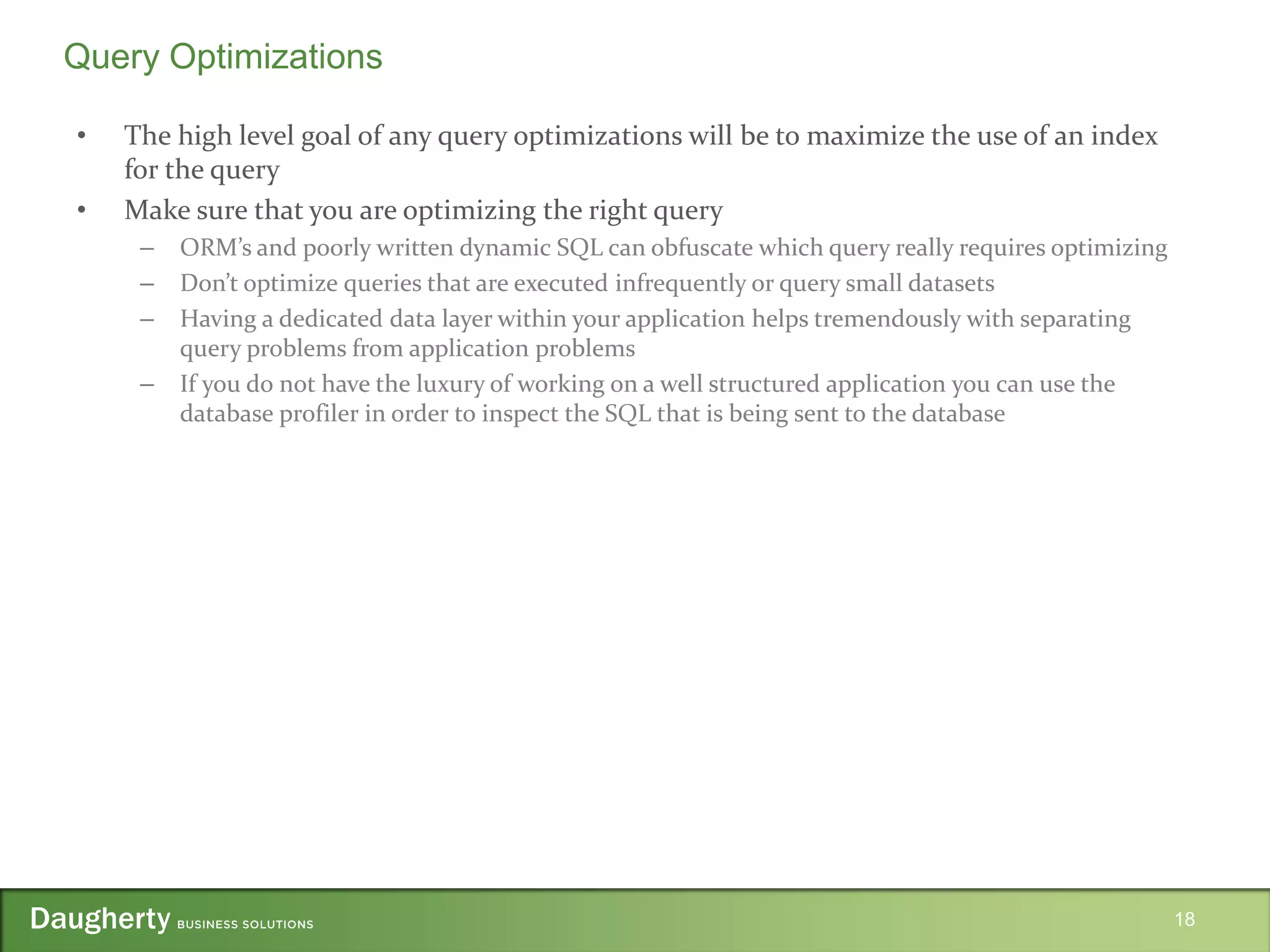 • The high level goal of any query optimizations will be to maximize the use of an index
for the query
• Make sure that you are optimizing the right query
– ORM’s and poorly written dynamic SQL can obfuscate which query really requires optimizing
– Don’t optimize queries that are executed infrequently or query small datasets
– Having a dedicated data layer within your application helps tremendously with separating
query problems from application problems
– If you do not have the luxury of working on a well structured application you can use the
database profiler in order to inspect the SQL that is being sent to the database
18
Query Optimizations
 