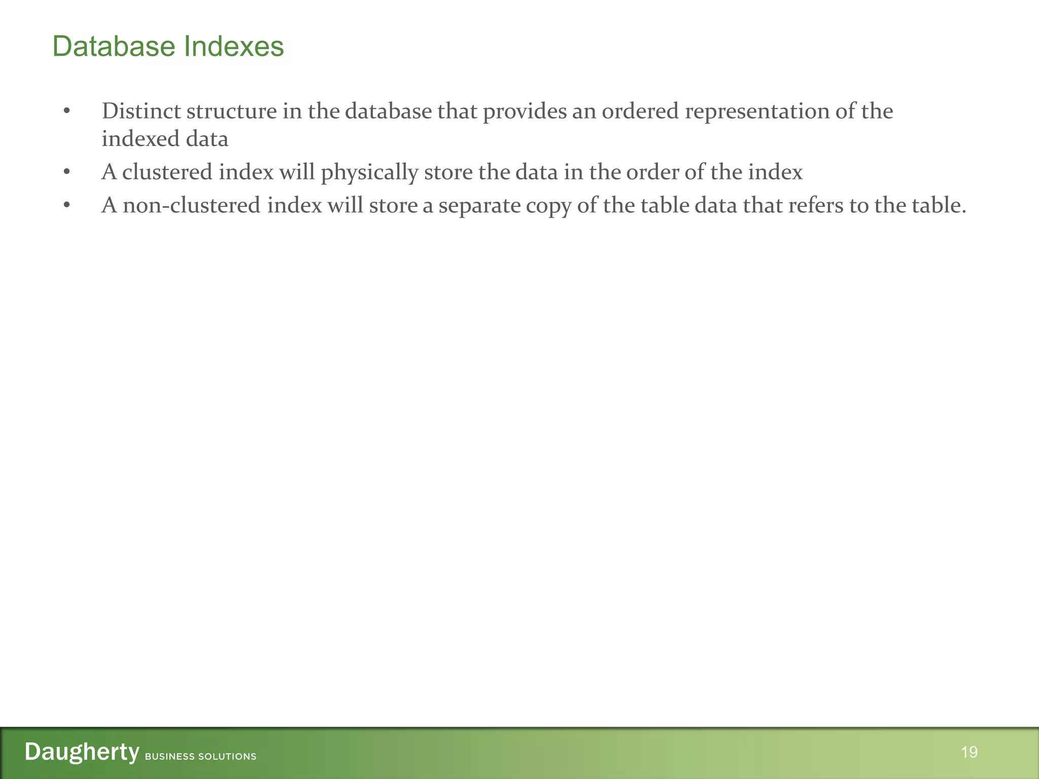 • Distinct structure in the database that provides an ordered representation of the
indexed data
• A clustered index will physically store the data in the order of the index
• A non-clustered index will store a separate copy of the table data that refers to the table.
19
Database Indexes
 