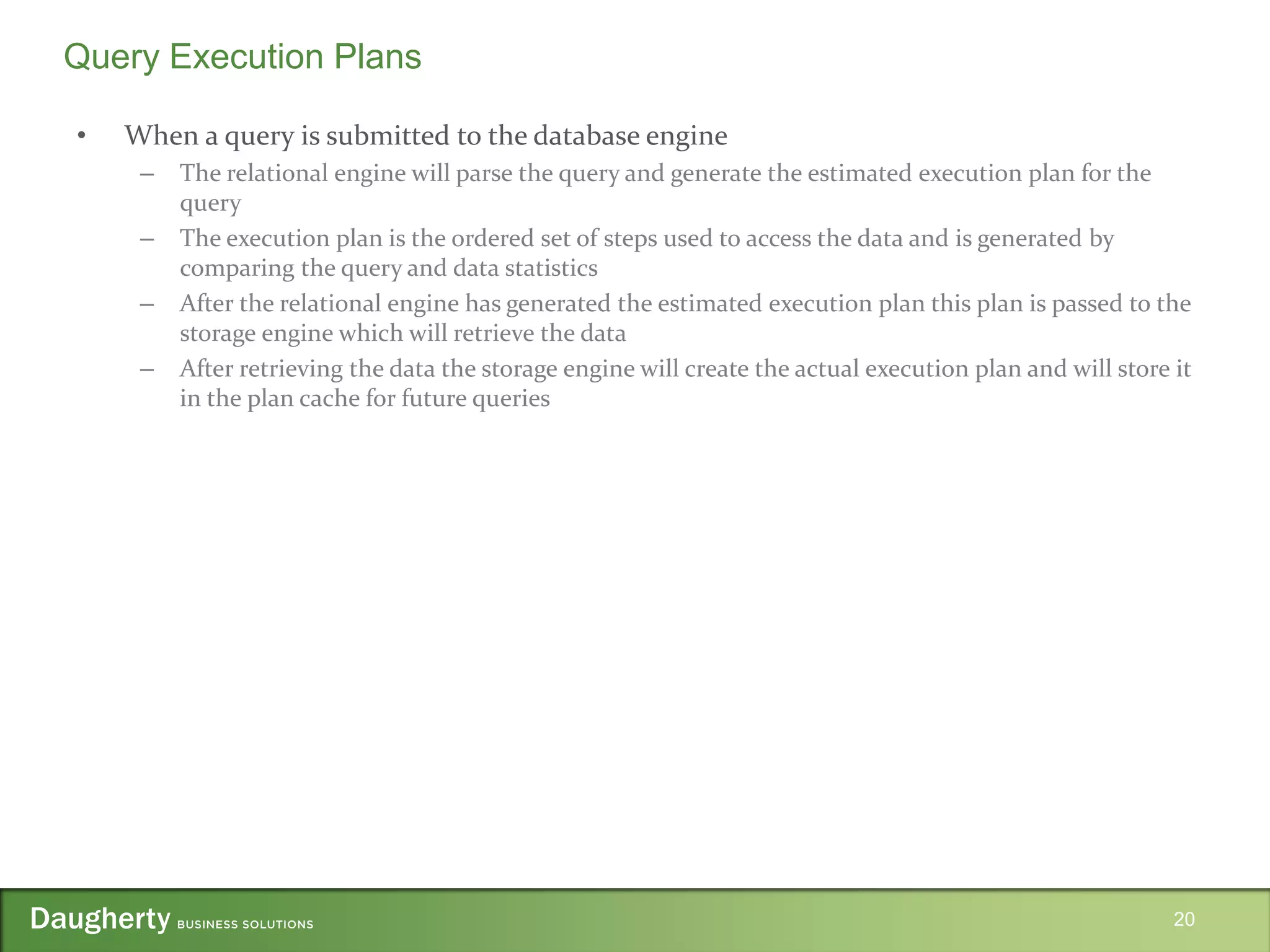 • When a query is submitted to the database engine
– The relational engine will parse the query and generate the estimated execution plan for the
query
– The execution plan is the ordered set of steps used to access the data and is generated by
comparing the query and data statistics
– After the relational engine has generated the estimated execution plan this plan is passed to the
storage engine which will retrieve the data
– After retrieving the data the storage engine will create the actual execution plan and will store it
in the plan cache for future queries
20
Query Execution Plans
 