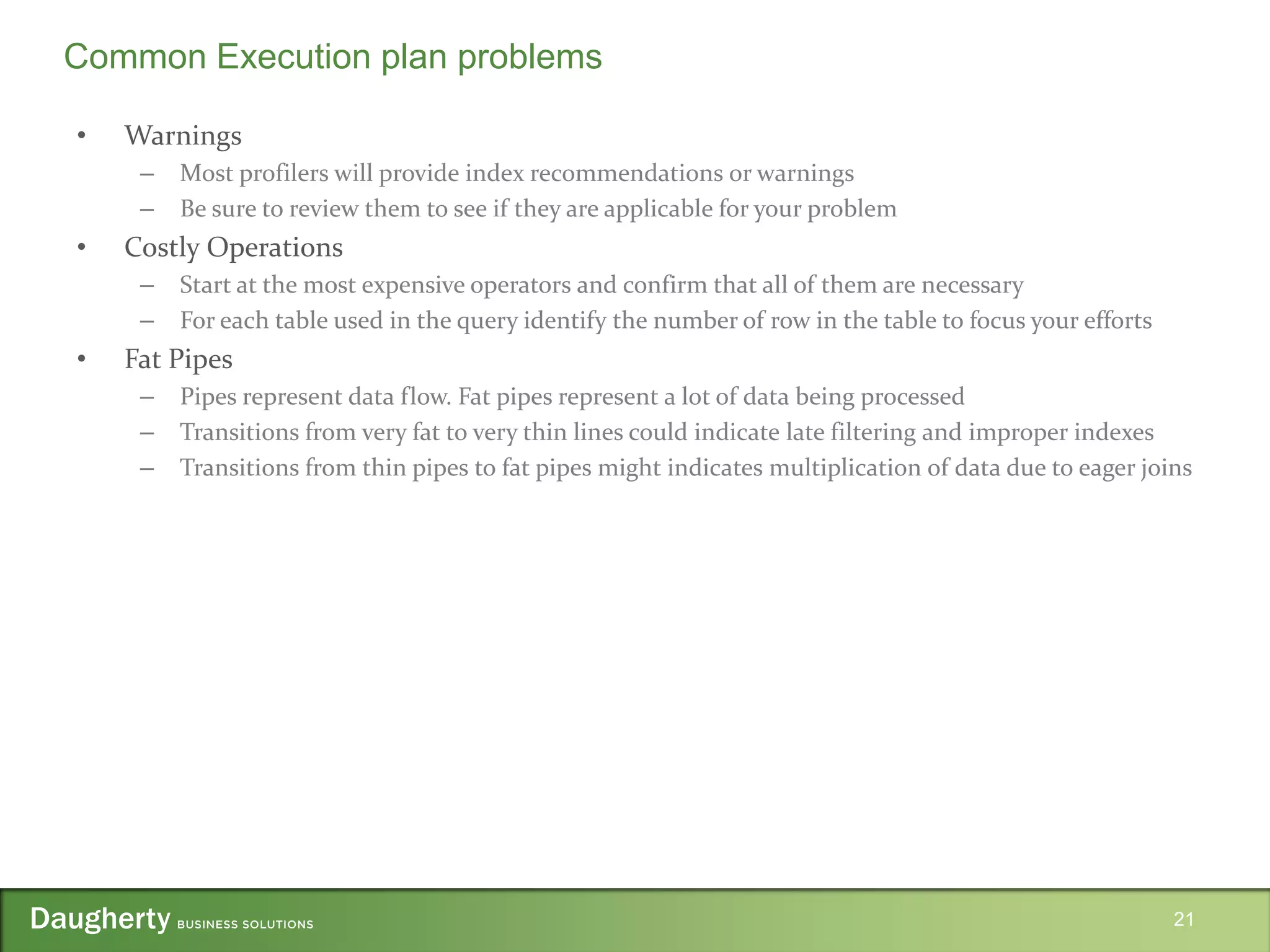 • Warnings
– Most profilers will provide index recommendations or warnings
– Be sure to review them to see if they are applicable for your problem
• Costly Operations
– Start at the most expensive operators and confirm that all of them are necessary
– For each table used in the query identify the number of row in the table to focus your efforts
• Fat Pipes
– Pipes represent data flow. Fat pipes represent a lot of data being processed
– Transitions from very fat to very thin lines could indicate late filtering and improper indexes
– Transitions from thin pipes to fat pipes might indicates multiplication of data due to eager joins
21
Common Execution plan problems
 