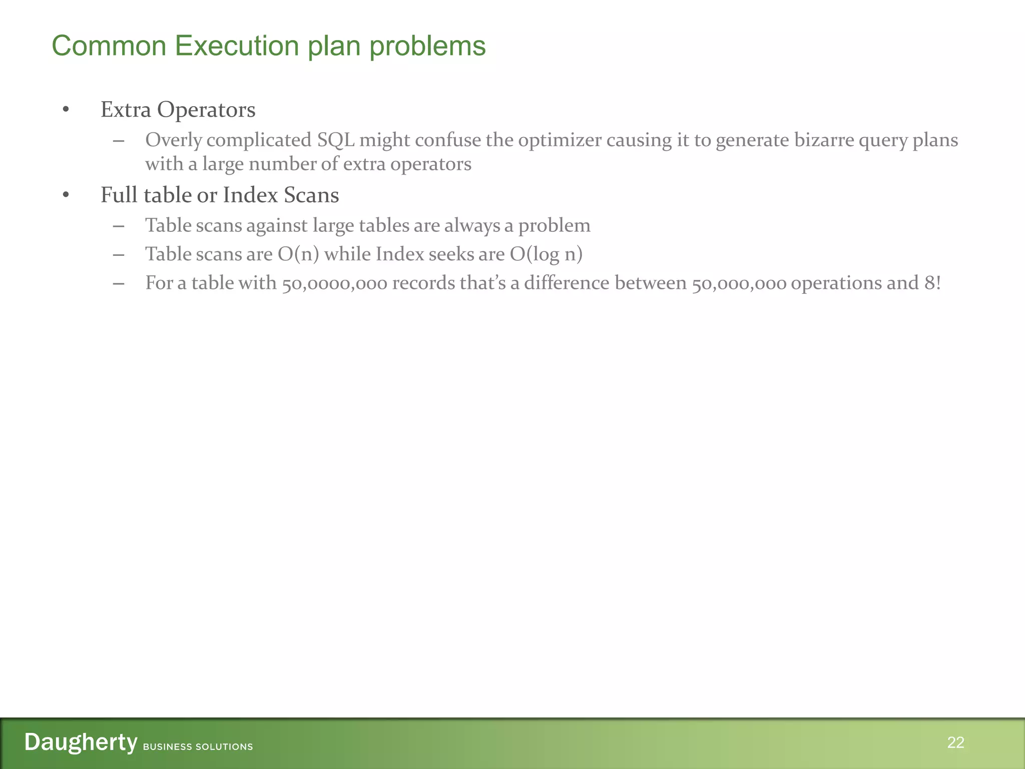 • Extra Operators
– Overly complicated SQL might confuse the optimizer causing it to generate bizarre query plans
with a large number of extra operators
• Full table or Index Scans
– Table scans against large tables are always a problem
– Table scans are O(n) while Index seeks are O(log n)
– For a table with 50,0000,000 records that’s a difference between 50,000,000 operations and 8!
22
Common Execution plan problems
 