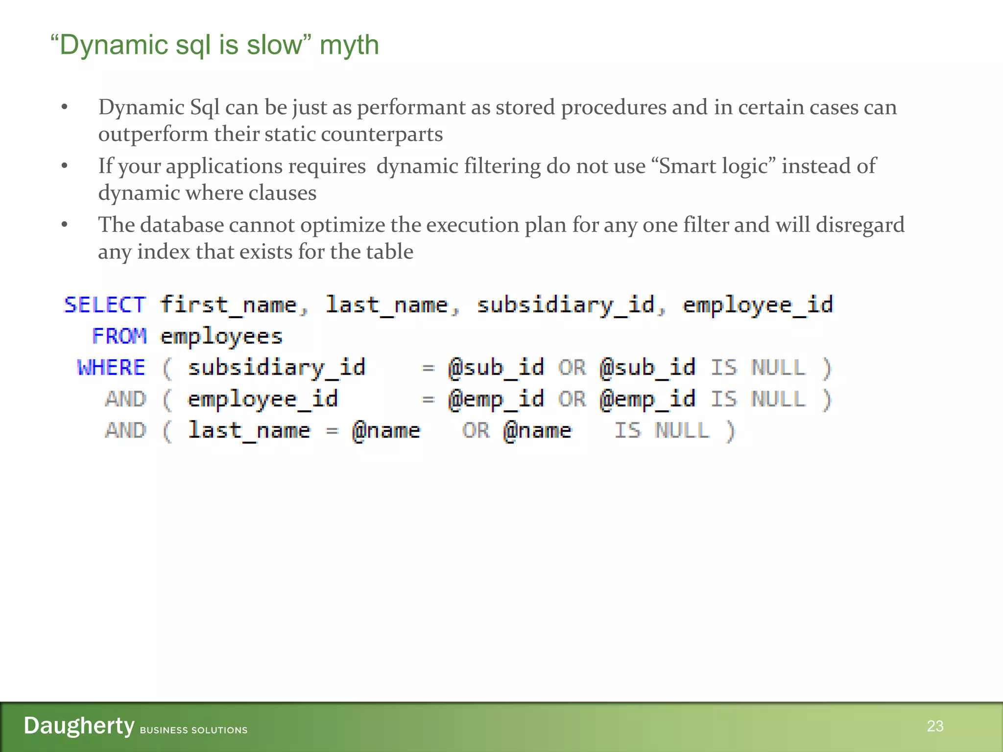 • Dynamic Sql can be just as performant as stored procedures and in certain cases can
outperform their static counterparts
• If your applications requires dynamic filtering do not use “Smart logic” instead of
dynamic where clauses
• The database cannot optimize the execution plan for any one filter and will disregard
any index that exists for the table
23
“Dynamic sql is slow” myth
 