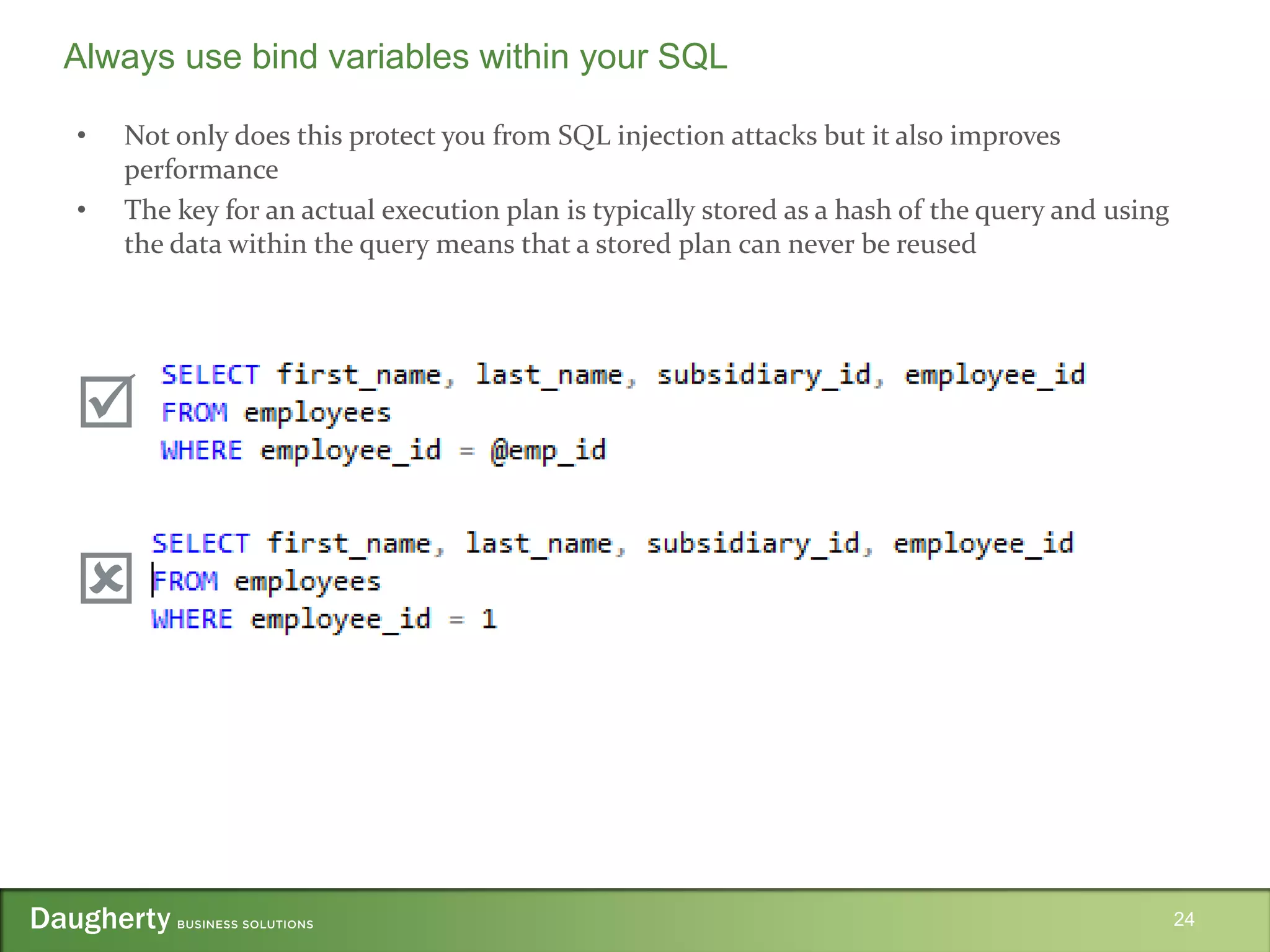 • Not only does this protect you from SQL injection attacks but it also improves
performance
• The key for an actual execution plan is typically stored as a hash of the query and using
the data within the query means that a stored plan can never be reused
24
Always use bind variables within your SQL


 