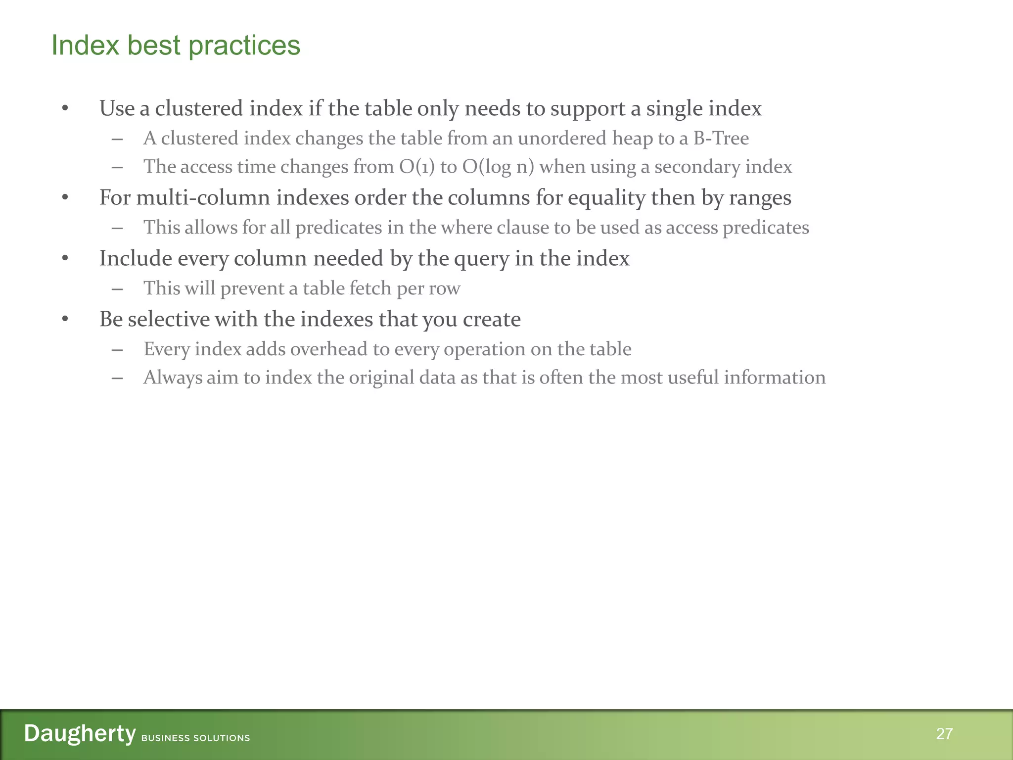 • Use a clustered index if the table only needs to support a single index
– A clustered index changes the table from an unordered heap to a B-Tree
– The access time changes from O(1) to O(log n) when using a secondary index
• For multi-column indexes order the columns for equality then by ranges
– This allows for all predicates in the where clause to be used as access predicates
• Include every column needed by the query in the index
– This will prevent a table fetch per row
• Be selective with the indexes that you create
– Every index adds overhead to every operation on the table
– Always aim to index the original data as that is often the most useful information
27
Index best practices
 