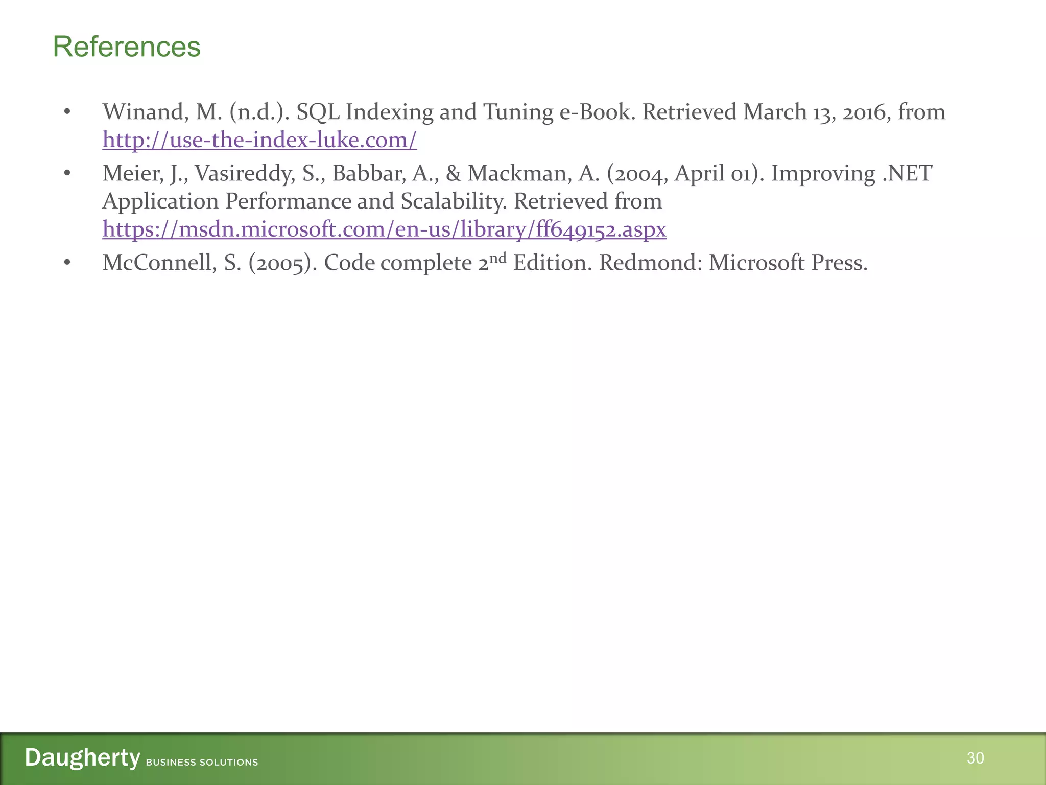 • Winand, M. (n.d.). SQL Indexing and Tuning e-Book. Retrieved March 13, 2016, from
http://use-the-index-luke.com/
• Meier, J., Vasireddy, S., Babbar, A., & Mackman, A. (2004, April 01). Improving .NET
Application Performance and Scalability. Retrieved from
https://msdn.microsoft.com/en-us/library/ff649152.aspx
• McConnell, S. (2005). Code complete 2nd Edition. Redmond: Microsoft Press.
30
References
 