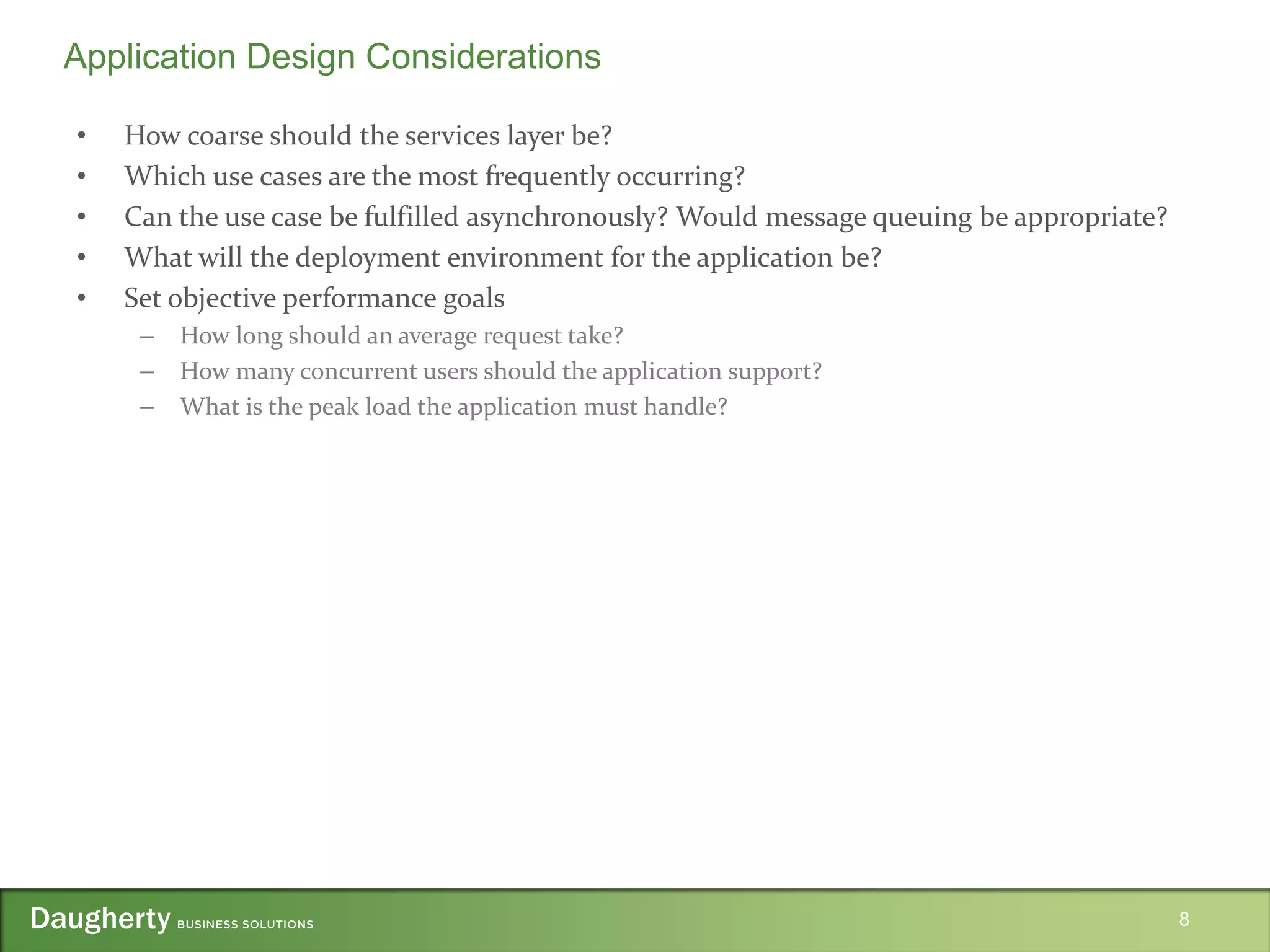 • How coarse should the services layer be?
• Which use cases are the most frequently occurring?
• Can the use case be fulfilled asynchronously? Would message queuing be appropriate?
• What will the deployment environment for the application be?
• Set objective performance goals
– How long should an average request take?
– How many concurrent users should the application support?
– What is the peak load the application must handle?
8
Application Design Considerations
 