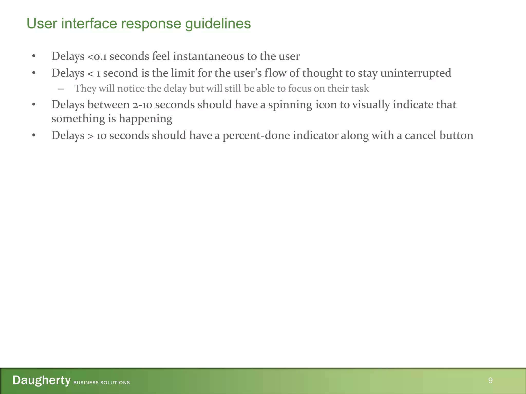 • Delays <0.1 seconds feel instantaneous to the user
• Delays < 1 second is the limit for the user’s flow of thought to stay uninterrupted
– They will notice the delay but will still be able to focus on their task
• Delays between 2-10 seconds should have a spinning icon to visually indicate that
something is happening
• Delays > 10 seconds should have a percent-done indicator along with a cancel button
9
User interface response guidelines
 