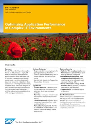 SAP Solution Brief
SAP NetWeaver
SAP Extended Diagnostics by CA Wily




Optimizing Application Performance
in Complex IT Environments




Quick Facts

Summary                                     Business Challenges                           Business Benefits
The SAP® Extended Diagnostics applica-      •• Diagnose problems quickly despite the      •• Optimize Web-based application per-
tion by CA Wily gives you a single plat-       growing complexity of systems                 formance and support strategic goals
form for monitoring heterogeneous IT        •• Maintain operational efficiency as busi-      through real-time intelligence
environments. It allows executives, line-      ness accelerates and technologies          •• Enhance capacity planning, trend
of-business managers, operations per-          evolve                                        analysis, and compliance with ser-
sonnel, system administrators, quality      •• Maintain high standards of support as         vice-level agreements through ready
assurance personnel, and software devel-       the user base diversifies                     access to historical data
opers to have a shared process for seeing                                                 •• Foster collaboration among IT and
that applications perform as designed. It   Key Features                                     business staff by providing a common
helps you identify impending issues and     •• Problem resolution – Address issues           language for all stakeholders
find the right person to resolve them –        promptly with real-time triage maps,       •• Scale smoothly to add applications
and that reduces unscheduled downtime          automatic alerts, and root cause              and services
while raising user satisfaction.               analytics
                                            •• Reporting – Meet your unique require-      For More Information
                                               ments with custom dashboards and           Please contact your SAP representative
                                               reports                                    and visit the SAP EcoHub solution mar-
                                            •• Portal management – Manage portal          ketplace at http://ecohub.sap.com
                                               component interactions from inside         /catalog/#!solution:extendeddiagnostics
                                               portal applications                        or our Web site at www.sap.com
                                            •• Transaction management – Monitor           /solutions/solutionextensions/extended
                                               all transactions in SAP and non-SAP        -diagnostics/index.epx.
                                               software in intuitive views of the full
                                               environment
 
