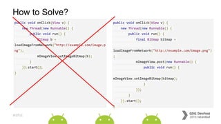 #dfist
How to Solve?
public void onClick(View v) {
new Thread(new Runnable() {
public void run() {
final Bitmap bitmap =
loadImageFromNetwork("http://example.com/image.png")
;
mImageView.post(new Runnable() {
public void run() {
mImageView.setImageBitmap(bitmap);
}
});
}
}).start();
}
public void onClick(View v) {
new Thread(new Runnable() {
public void run() {
Bitmap b =
loadImageFromNetwork("http://example.com/image.p
ng");
mImageView.setImageBitmap(b);
}
}).start();
}
 