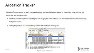 #dfist
Allocation Tracker
Allocation Tracker records an app's memory allocations and lists all allocated objects for the profiling cycle with their call
stack, size, and allocating code.
➢Identifying where many similar object types, from roughly the same call stack, are allocated and deallocated over a very
short period of time.
➢Finding the places in your code that may contribute to inefficient memory use.
http://developer.android.com/
 