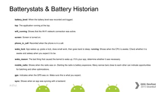 #dfist
Batterystats & Battery Historian
battery_level: When the battery level was recorded and logged.
top: The application running at the top.
wifi_running: Shows that the Wi-Fi network connection was active.
screen: Screen is turned on.
phone_in_call: Recorded when the phone is in a call.
wake_lock: App wakes up, grabs a lock, does small work, then goes back to sleep. running: Shows when the CPU is awake. Check whether it is
awake and asleep when you expect it to be.
wake_reason: The last thing that caused the kernel to wake up. If it's your app, determine whether it was necessary.
mobile_radio: Shows when the radio was on. Starting the radio is battery expensive. Many narrow bars close to each other can indicate opportunities
for batching and other optimizations.
gps: Indicates when the GPS was on. Make sure this is what you expect.
sync: Shows when an app was syncing with a backend.
 