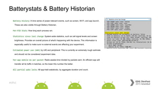 #dfist
Batterystats & Battery Historian
Battery History: A time series of power-relevant events, such as screen, Wi-Fi, and app launch.
These are also visible through Battery Historian.
Per-PID Stats: How long each process ran.
Statistics since last charge: System-wide statistics, such as cell signal levels and screen
brightness. Provides an overall picture of what's happening with the device. This information is
especially useful to make sure no external events are affecting your experiment.
Estimated power use (mAh) by UID and peripheral: This is currently an extremely rough estimate
and should not be considered experiment data.
Per-app mobile ms per packet: Radio-awake-time divided by packets sent. An efficient app will
transfer all its traffic in batches, so the lower this number the better.
All partial wake locks: All app-held wakelocks, by aggregate duration and count.
 