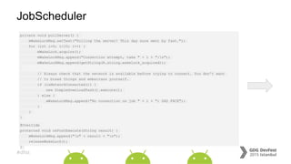 #dfist
JobScheduler
private void pollServer() {
mWakeLockMsg.setText("Polling the server! This day sure went by fast.");
for (int i=0; i<10; i++) {
mWakeLock.acquire();
mWakeLockMsg.append("Connection attempt, take " + i + ":n");
mWakeLockMsg.append(getString(R.string.wakelock_acquired));
// Always check that the network is available before trying to connect. You don't want
// to break things and embarrass yourself.
if (isNetworkConnected()) {
new SimpleDownloadTask().execute();
} else {
mWakeLockMsg.append("No connection on job " + i + "; SAD FACE");
}
}
}
@Override
protected void onPostExecute(String result) {
mWakeLockMsg.append("n" + result + "n");
releaseWakeLock();
}
 