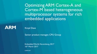 ©ARM 2017
Optimizing ARM Cortex-A and
Cortex-M based heterogeneous
multiprocessor systems for rich
embedded applications
Kinjal Dave
Embedded World, Nuremberg, 2017
Senior product manager, CPU Group
16th March 2017
 