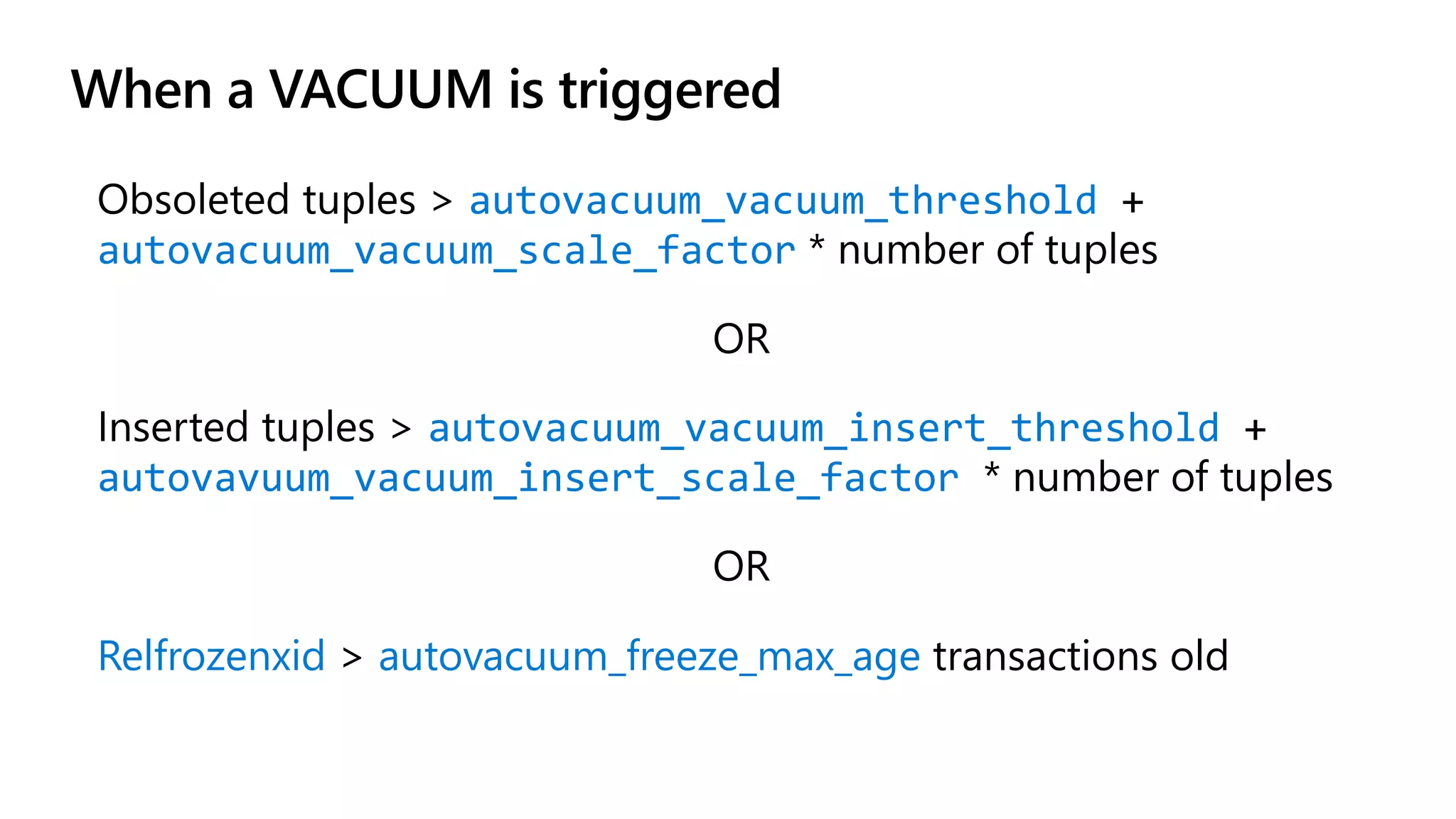 When a VACUUM is triggered
Obsoleted tuples > autovacuum_vacuum_threshold +
autovacuum_vacuum_scale_factor * number of tuples
OR
Inserted tuples > autovacuum_vacuum_insert_threshold +
autovavuum_vacuum_insert_scale_factor * number of tuples
OR
Relfrozenxid > autovacuum_freeze_max_age transactions old
 