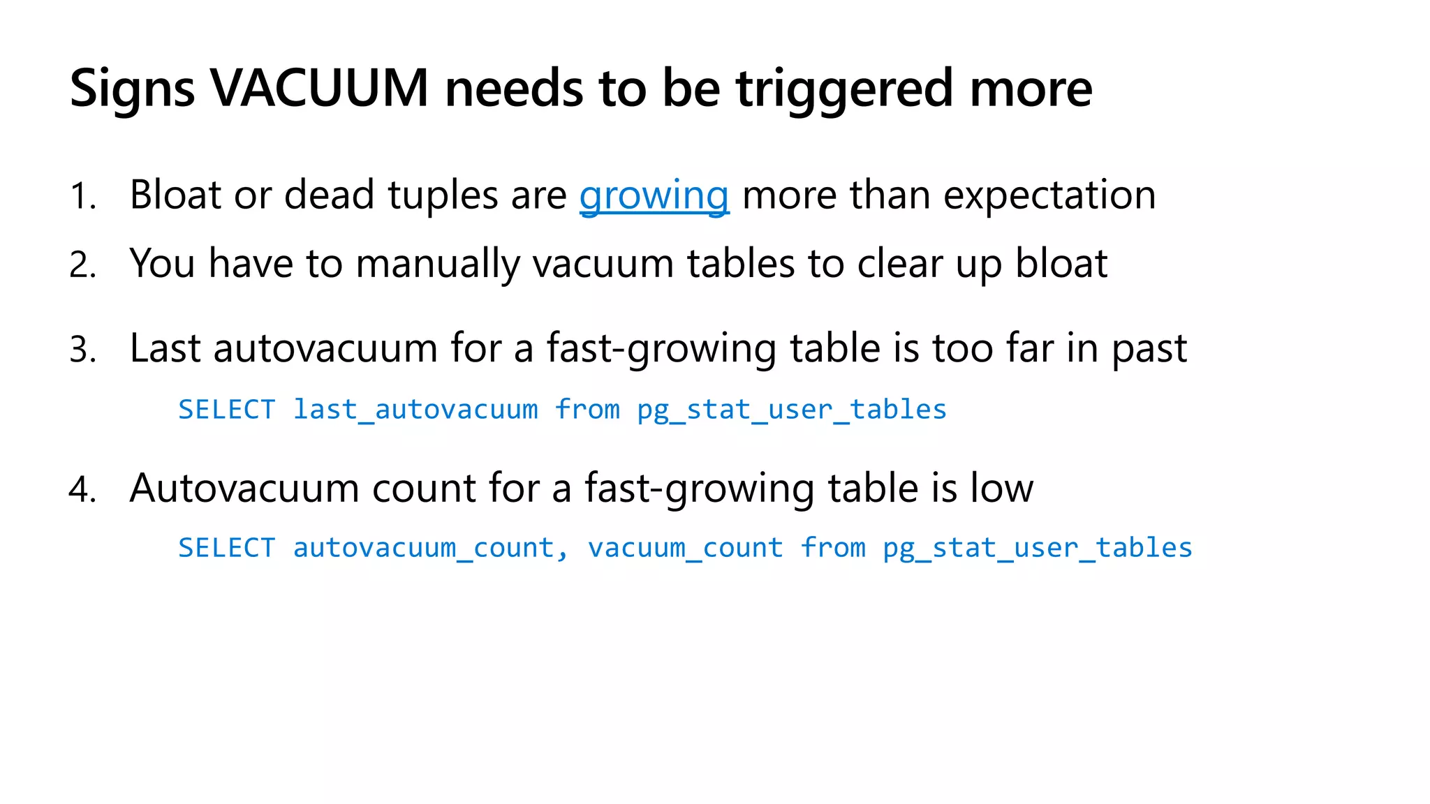 Signs VACUUM needs to be triggered more
1. Bloat or dead tuples are growing more than expectation
2. You have to manually vacuum tables to clear up bloat
3. Last autovacuum for a fast-growing table is too far in past
SELECT last_autovacuum from pg_stat_user_tables
4. Autovacuum count for a fast-growing table is low
SELECT autovacuum_count, vacuum_count from pg_stat_user_tables
 