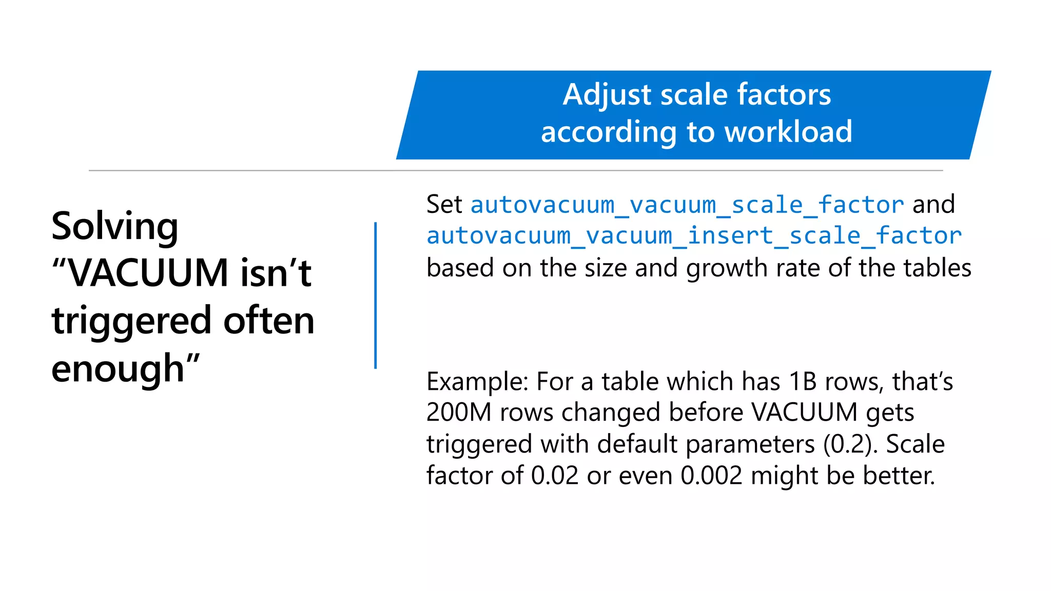 Solving
“VACUUM isn’t
triggered often
enough”
Set autovacuum_vacuum_scale_factor and
autovacuum_vacuum_insert_scale_factor
based on the size and growth rate of the tables
Example: For a table which has 1B rows, that’s
200M rows changed before VACUUM gets
triggered with default parameters (0.2). Scale
factor of 0.02 or even 0.002 might be better.
Adjust scale factors
according to workload
 