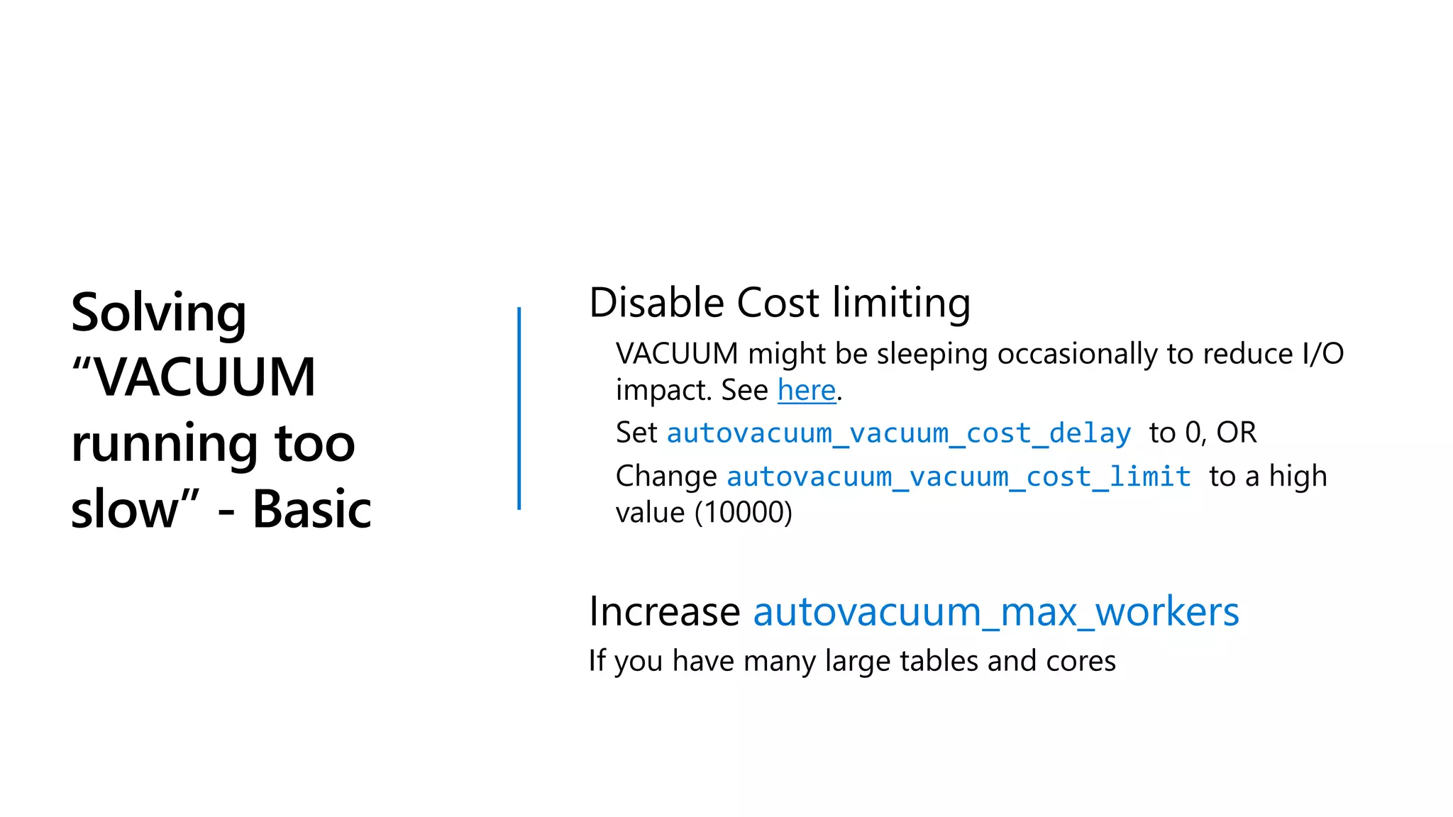 Solving
“VACUUM
running too
slow” - Basic
Disable Cost limiting
VACUUM might be sleeping occasionally to reduce I/O
impact. See here.
Set autovacuum_vacuum_cost_delay to 0, OR
Change autovacuum_vacuum_cost_limit to a high
value (10000)
Increase autovacuum_max_workers
If you have many large tables and cores
 