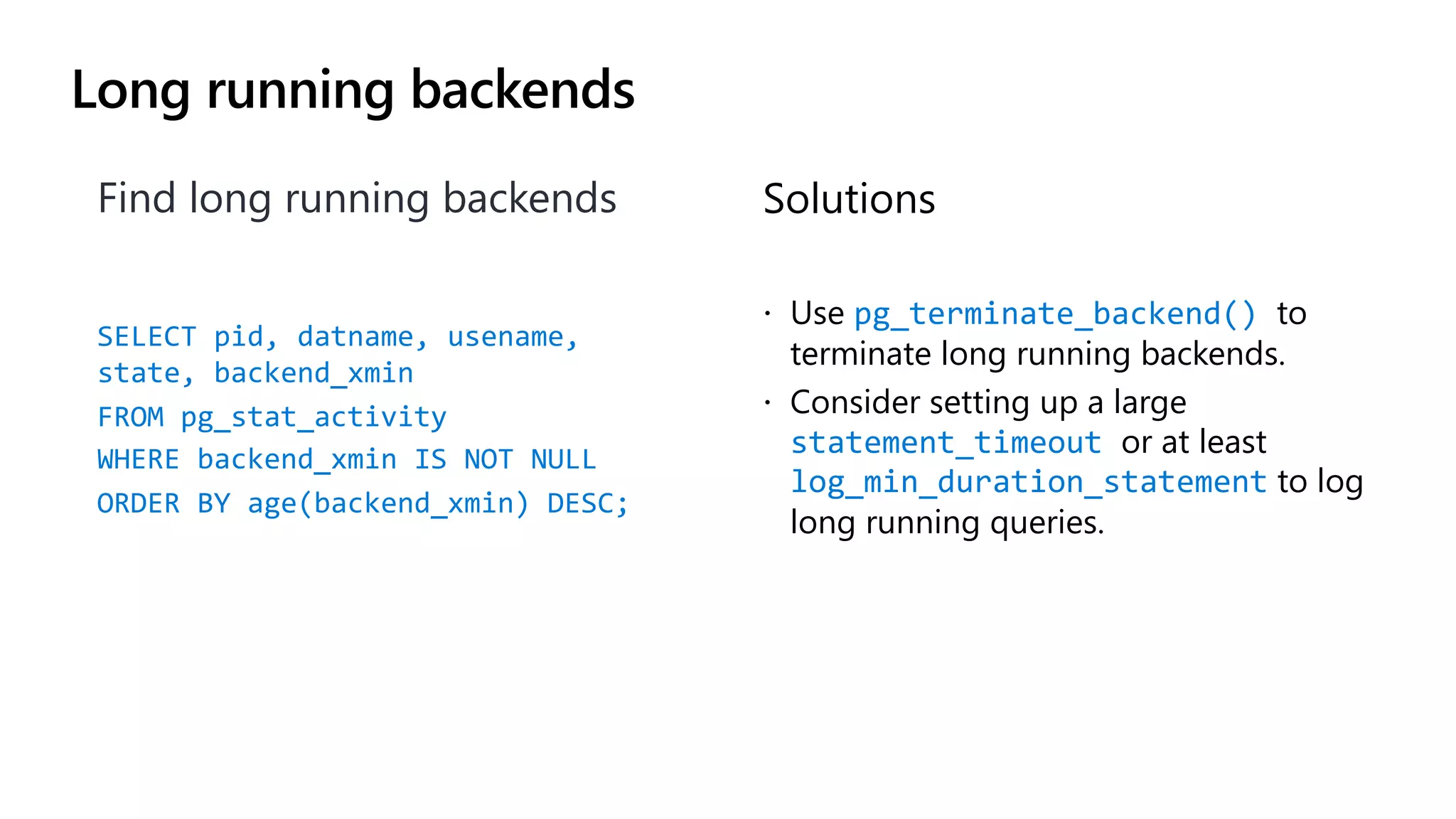 Long running backends
Find long running backends
SELECT pid, datname, usename,
state, backend_xmin
FROM pg_stat_activity
WHERE backend_xmin IS NOT NULL
ORDER BY age(backend_xmin) DESC;
Solutions
ž Use pg_terminate_backend() to
terminate long running backends.
ž Consider setting up a large
statement_timeout or at least
log_min_duration_statement to log
long running queries.
 