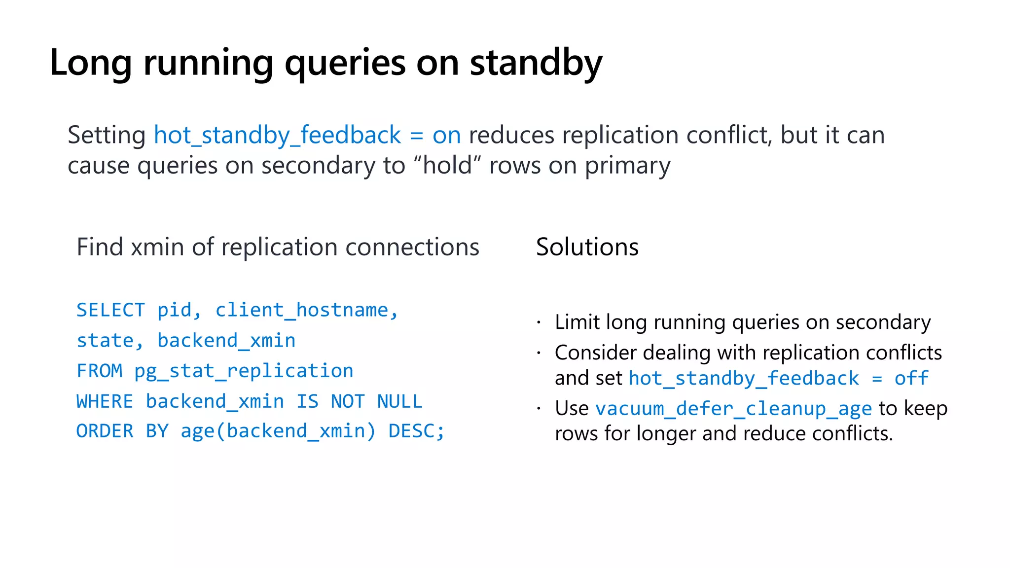Long running queries on standby
Setting hot_standby_feedback = on reduces replication conflict, but it can
cause queries on secondary to “hold” rows on primary
Solutions
ž Limit long running queries on secondary
ž Consider dealing with replication conflicts
and set hot_standby_feedback = off
ž Use vacuum_defer_cleanup_age to keep
rows for longer and reduce conflicts.
Find xmin of replication connections
SELECT pid, client_hostname,
state, backend_xmin
FROM pg_stat_replication
WHERE backend_xmin IS NOT NULL
ORDER BY age(backend_xmin) DESC;
 