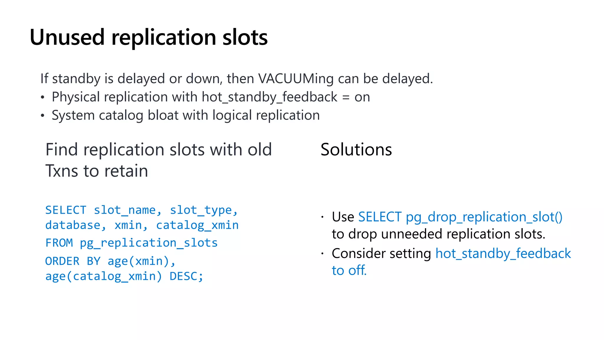 Unused replication slots
If standby is delayed or down, then VACUUMing can be delayed.
• Physical replication with hot_standby_feedback = on
• System catalog bloat with logical replication
Solutions
ž Use SELECT pg_drop_replication_slot()
to drop unneeded replication slots.
ž Consider setting hot_standby_feedback
to off.
Find replication slots with old
Txns to retain
SELECT slot_name, slot_type,
database, xmin, catalog_xmin
FROM pg_replication_slots
ORDER BY age(xmin),
age(catalog_xmin) DESC;
 