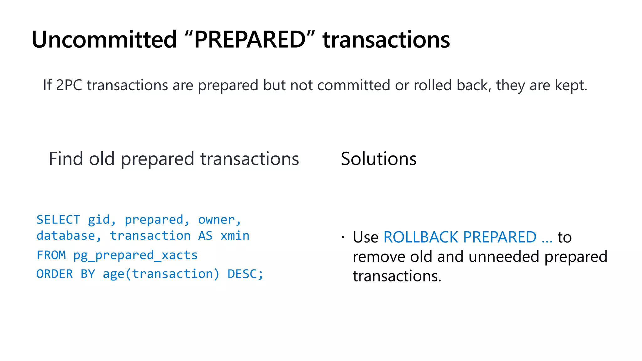 Uncommitted “PREPARED” transactions
If 2PC transactions are prepared but not committed or rolled back, they are kept.
Solutions
ž Use ROLLBACK PREPARED … to
remove old and unneeded prepared
transactions.
Find old prepared transactions
SELECT gid, prepared, owner,
database, transaction AS xmin
FROM pg_prepared_xacts
ORDER BY age(transaction) DESC;
 