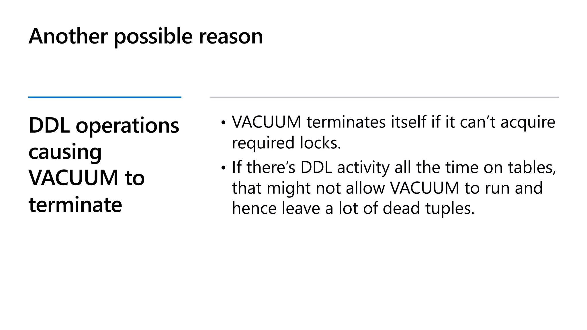DDL operations
causing
VACUUM to
terminate
• VACUUM terminates itself if it can’t acquire
required locks.
• If there’s DDL activity all the time on tables,
that might not allow VACUUM to run and
hence leave a lot of dead tuples.
Another possible reason
 