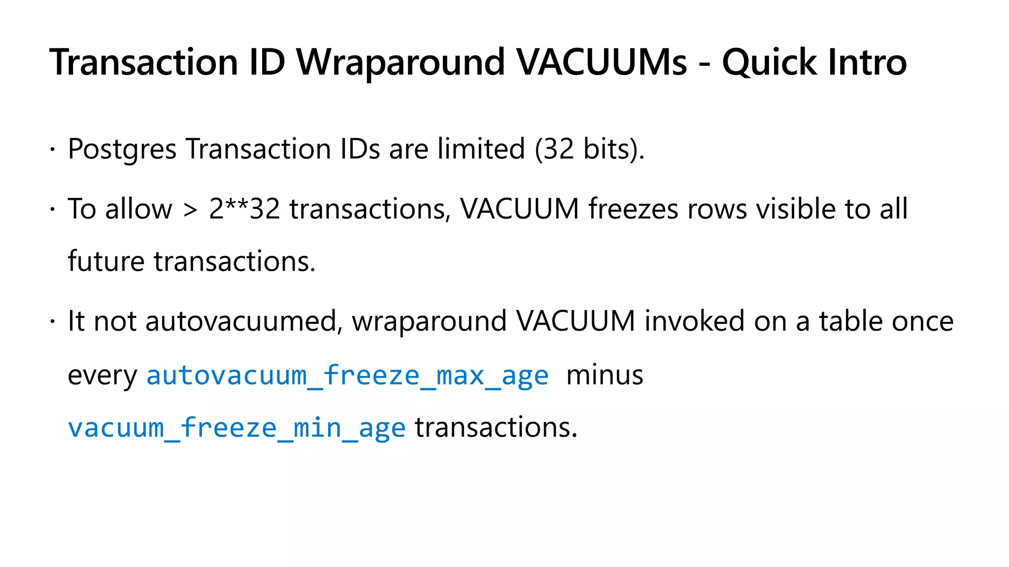 Transaction ID Wraparound VACUUMs - Quick Intro
ž Postgres Transaction IDs are limited (32 bits).
ž To allow > 2**32 transactions, VACUUM freezes rows visible to all
future transactions.
ž It not autovacuumed, wraparound VACUUM invoked on a table once
every autovacuum_freeze_max_age minus
vacuum_freeze_min_age transactions.
 