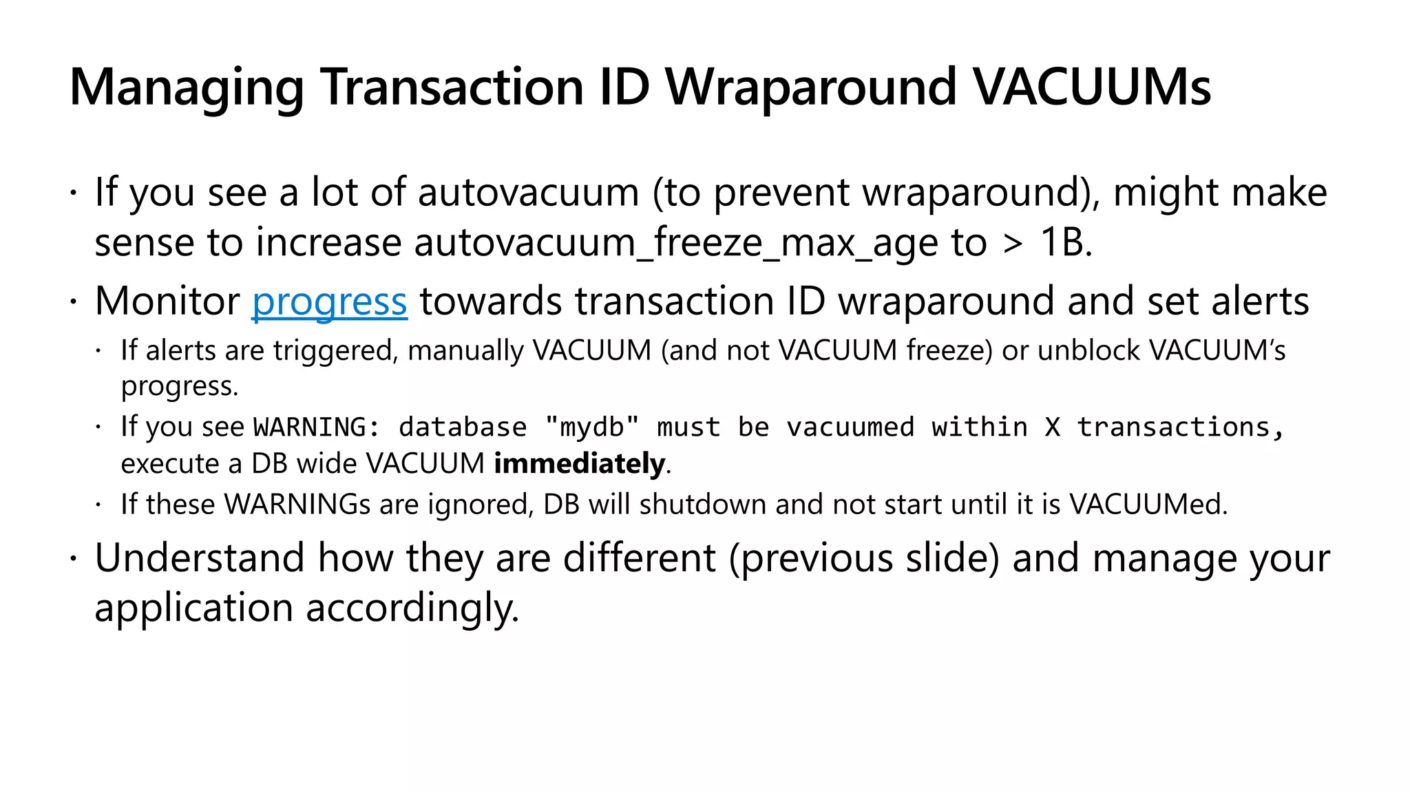 Managing Transaction ID Wraparound VACUUMs
ž If you see a lot of autovacuum (to prevent wraparound), might make
sense to increase autovacuum_freeze_max_age to > 1B.
ž Monitor progress towards transaction ID wraparound and set alerts
ž If alerts are triggered, manually VACUUM (and not VACUUM freeze) or unblock VACUUM’s
progress.
ž If you see WARNING: database "mydb" must be vacuumed within X transactions,
execute a DB wide VACUUM immediately.
ž If these WARNINGs are ignored, DB will shutdown and not start until it is VACUUMed.
ž Understand how they are different (previous slide) and manage your
application accordingly.
 