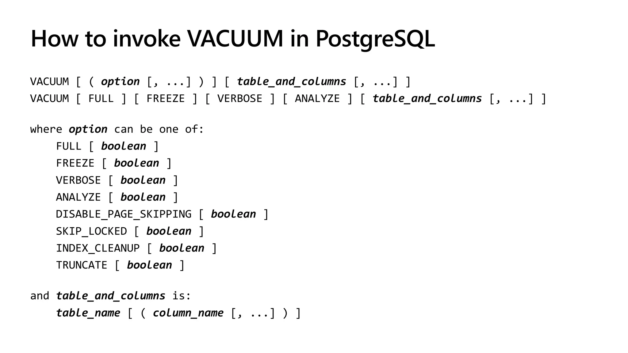 How to invoke VACUUM in PostgreSQL
VACUUM [ ( option [, ...] ) ] [ table_and_columns [, ...] ]
VACUUM [ FULL ] [ FREEZE ] [ VERBOSE ] [ ANALYZE ] [ table_and_columns [, ...] ]
where option can be one of:
FULL [ boolean ]
FREEZE [ boolean ]
VERBOSE [ boolean ]
ANALYZE [ boolean ]
DISABLE_PAGE_SKIPPING [ boolean ]
SKIP_LOCKED [ boolean ]
INDEX_CLEANUP [ boolean ]
TRUNCATE [ boolean ]
and table_and_columns is:
table_name [ ( column_name [, ...] ) ]
 