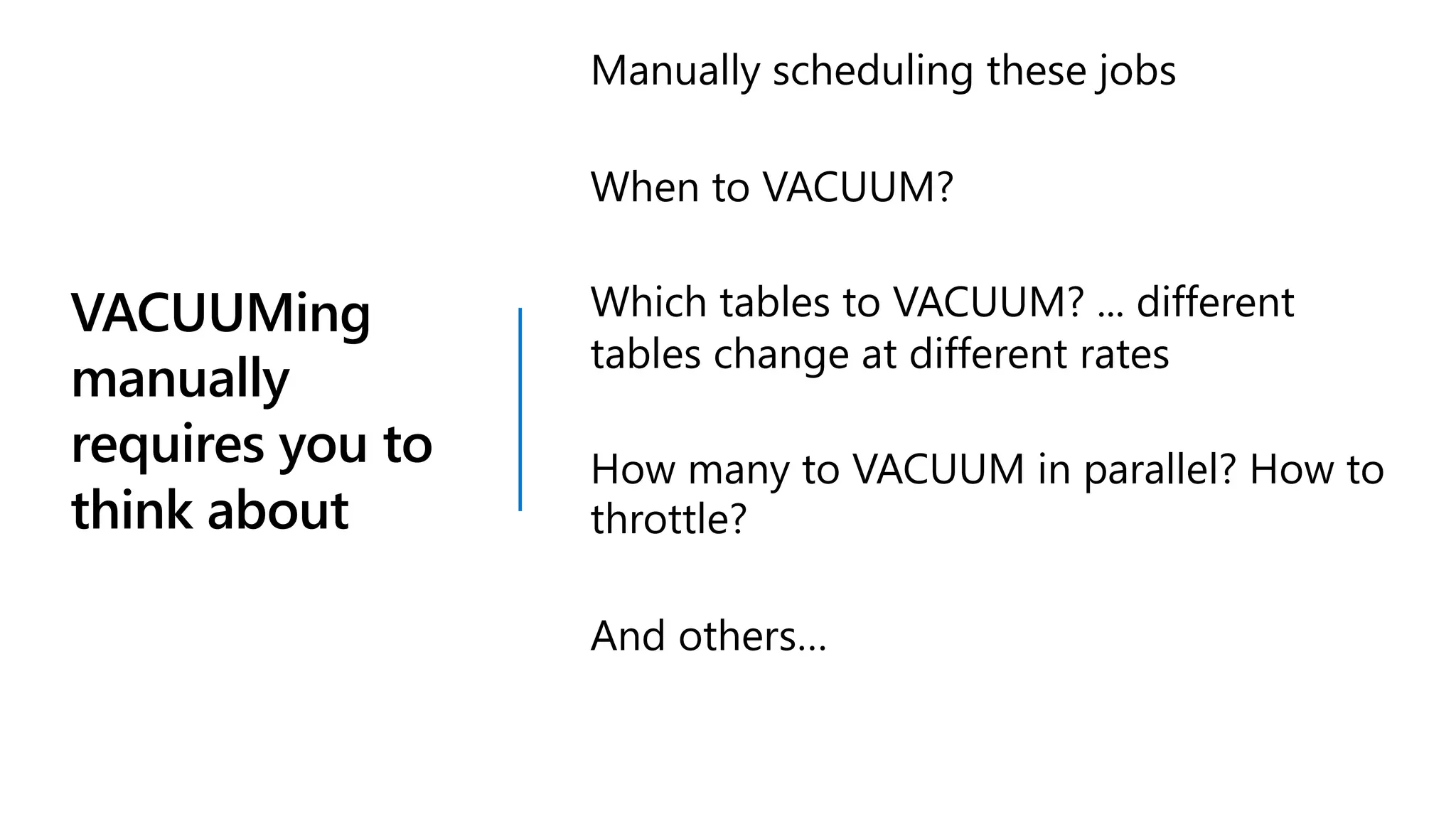 VACUUMing
manually
requires you to
think about
Manually scheduling these jobs
When to VACUUM?
Which tables to VACUUM? ... different
tables change at different rates
How many to VACUUM in parallel? How to
throttle?
And others…
 