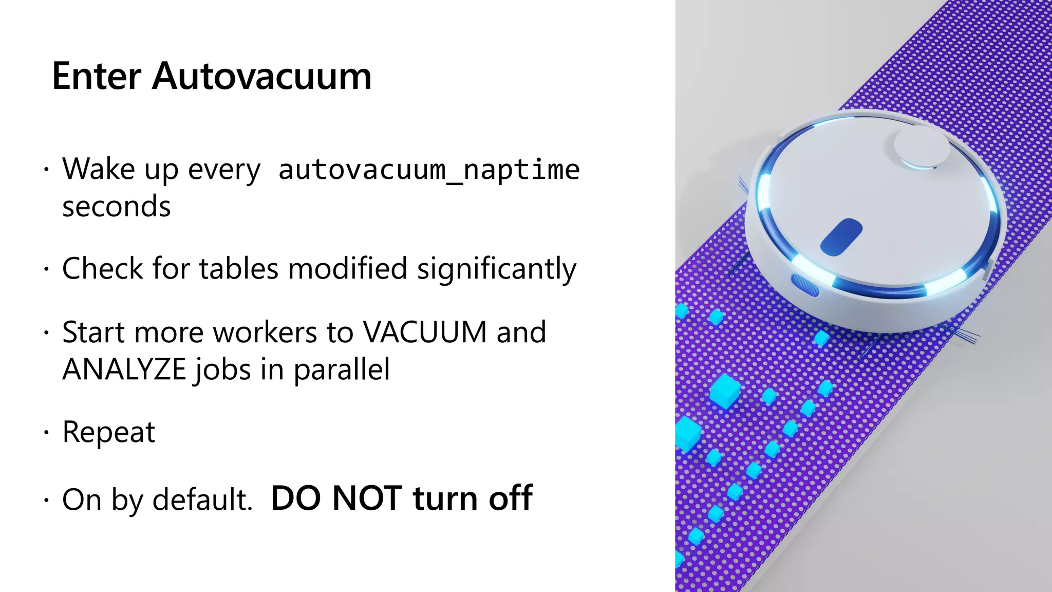 Enter Autovacuum
ž Wake up every autovacuum_naptime
seconds
ž Check for tables modified significantly
ž Start more workers to VACUUM and
ANALYZE jobs in parallel
ž Repeat
ž On by default. DO NOT turn off
 