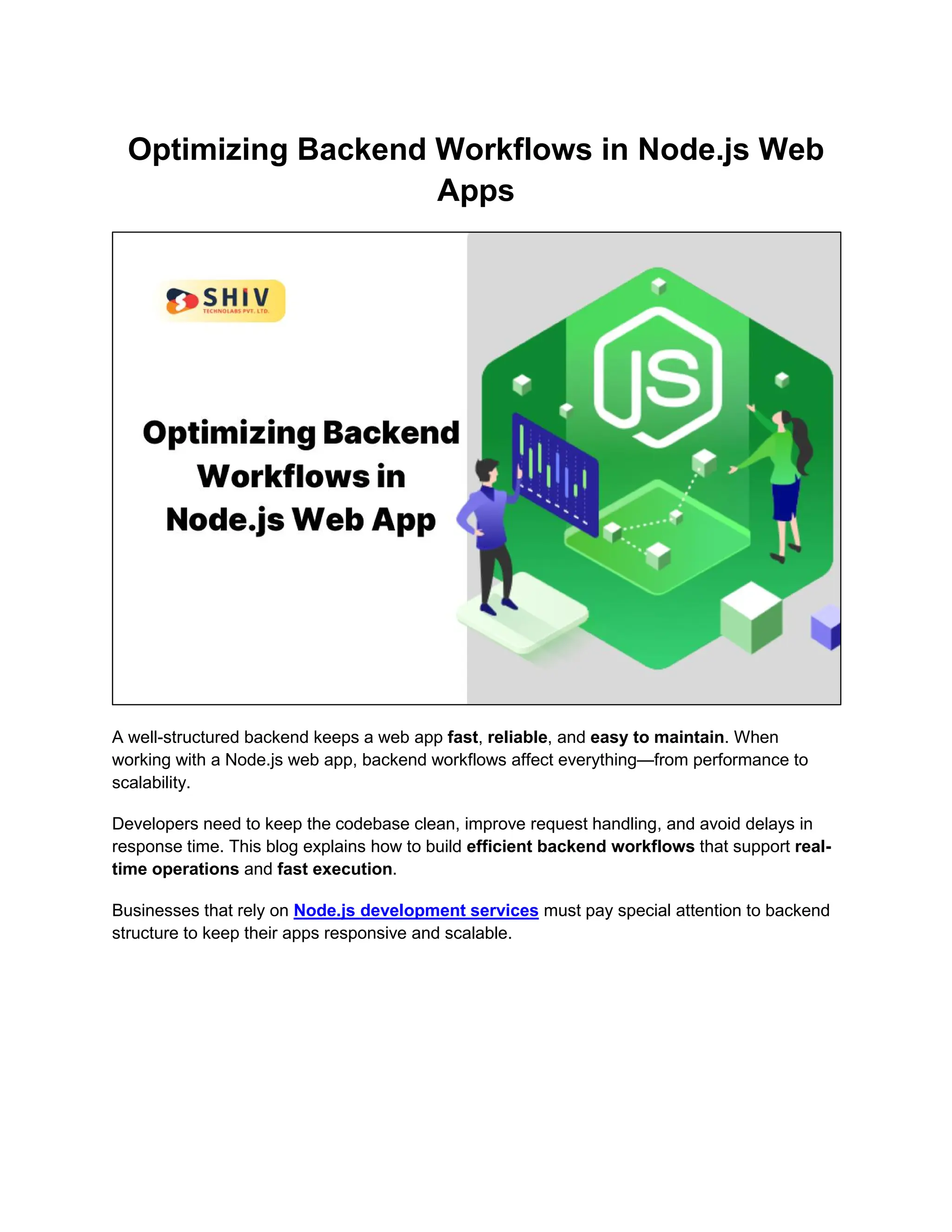 Optimizing Backend Workflows in Node.js Web Apps A well-structured backend keeps a web app fast, reliable, and easy to maintain. When working with a Node.js web app, backend workflows affect everything—from performance to scalability. Developers need to keep the codebase clean, improve request handling, and avoid delays in response time. This blog explains how to build efficient backend workflows that support real- time operations and fast execution. Businesses that rely on Node.js development services must pay special attention to backend structure to keep their apps responsive and scalable. 