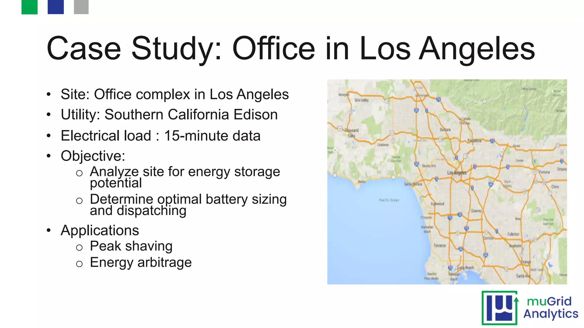 Case Study: Office in Los Angeles
• Site: Office complex in Los Angeles
• Utility: Southern California Edison
• Electrical load : 15-minute data
• Objective:
o Analyze site for energy storage
potential
o Determine optimal battery sizing
and dispatching
• Applications
o Peak shaving
o Energy arbitrage
 