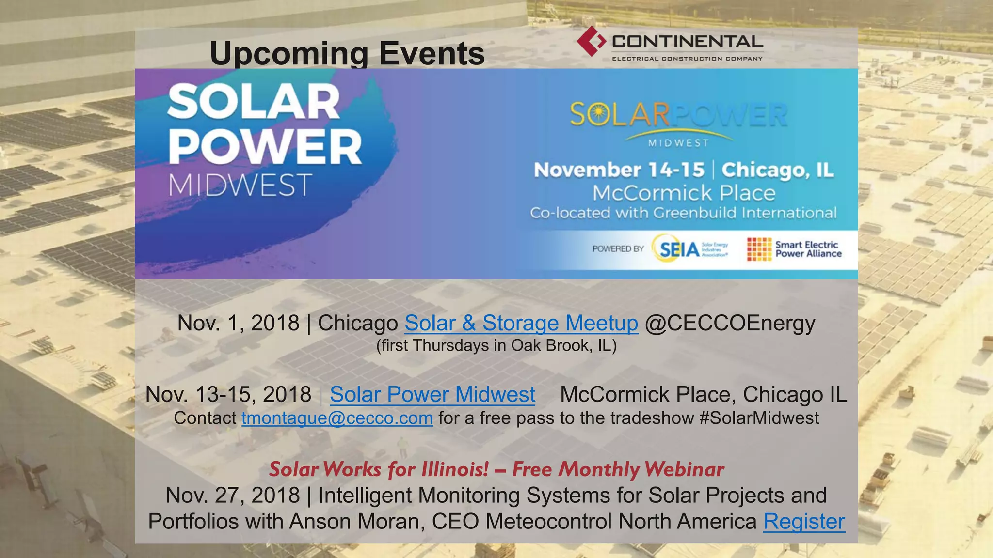 www.CECCo.com
Upcoming Events
Nov. 1, 2018 | Chicago Solar & Storage Meetup @CECCOEnergy
(first Thursdays in Oak Brook, IL)
Nov. 13-15, 2018 | Solar Power Midwest – McCormick Place, Chicago IL
Contact tmontague@cecco.com for a free pass to the tradeshow #SolarMidwest
Solar Works for Illinois! – Free Monthly Webinar
Nov. 27, 2018 | Intelligent Monitoring Systems for Solar Projects and
Portfolios with Anson Moran, CEO Meteocontrol North America Register
 