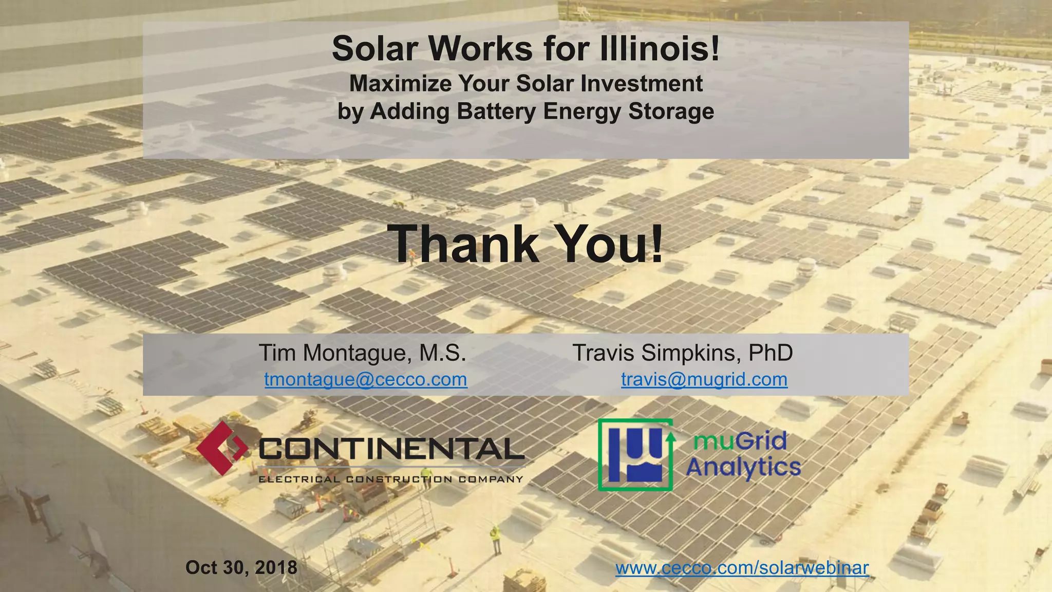 Tim Montague, M.S. Travis Simpkins, PhD
tmontague@cecco.com travis@mugrid.com
Thank You!
www.cecco.com/solarwebinarOct 30, 2018
Solar Works for Illinois!
Maximize Your Solar Investment
by Adding Battery Energy Storage
 
