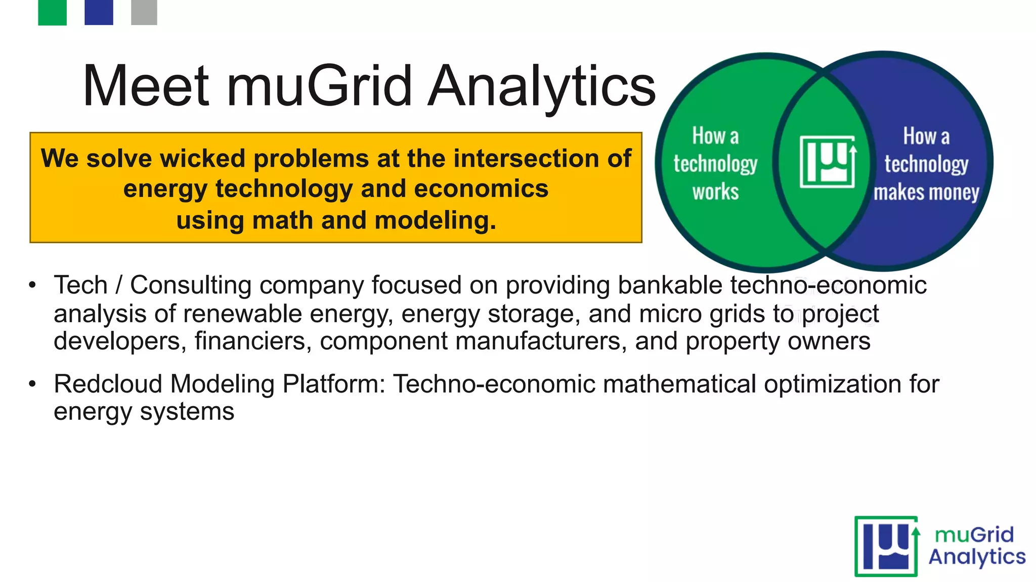 Meet muGrid Analytics
• Tech / Consulting company focused on providing bankable techno-economic
analysis of renewable energy, energy storage, and micro grids to project
developers, financiers, component manufacturers, and property owners
• Redcloud Modeling Platform: Techno-economic mathematical optimization for
energy systems
We solve wicked problems at the intersection of
energy technology and economics
using math and modeling.
 