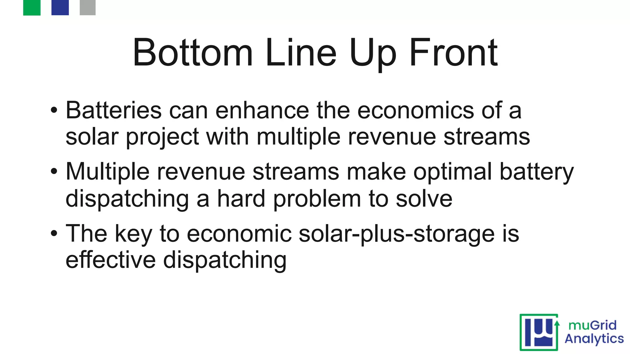 Bottom Line Up Front
• Batteries can enhance the economics of a
solar project with multiple revenue streams
• Multiple revenue streams make optimal battery
dispatching a hard problem to solve
• The key to economic solar-plus-storage is
effective dispatching
 