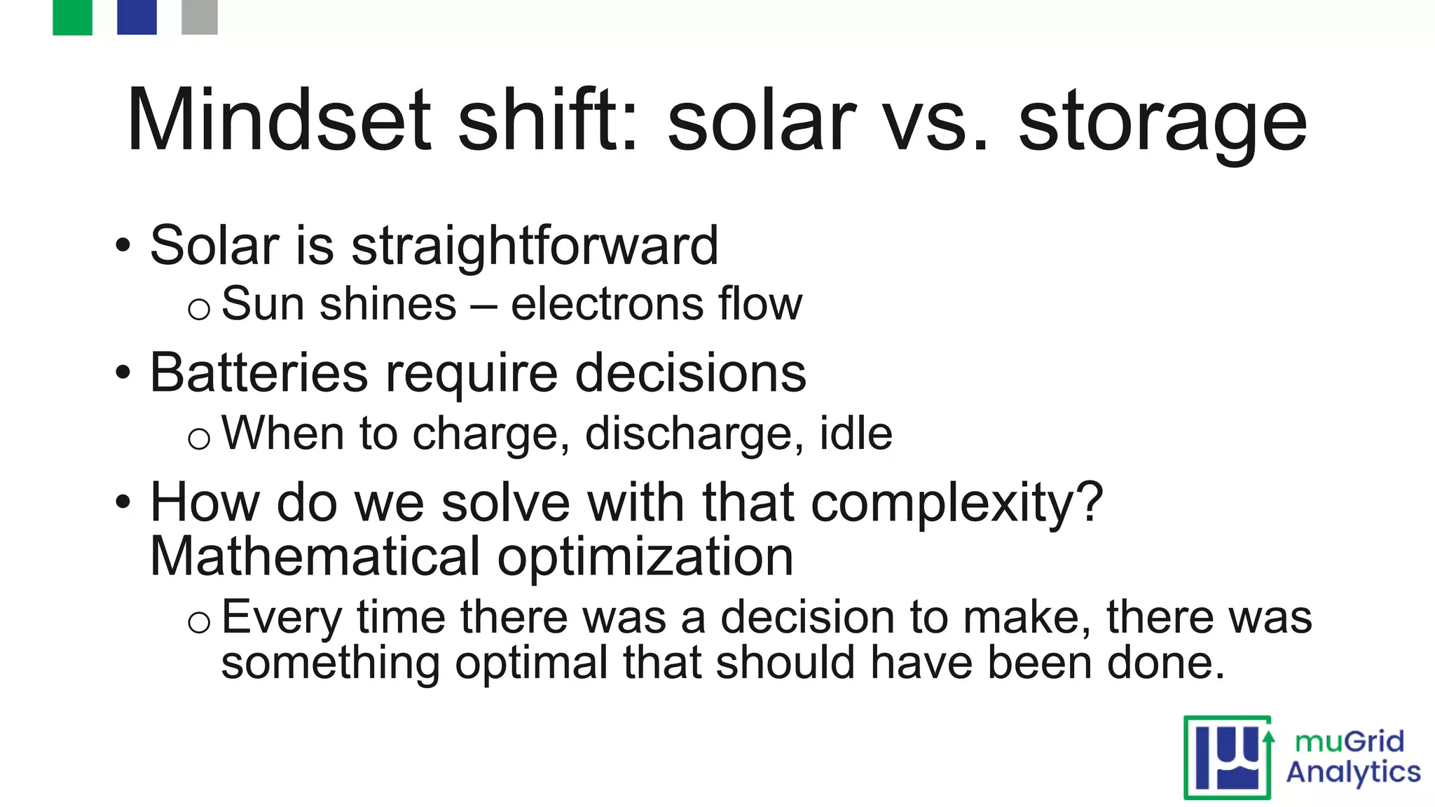 Mindset shift: solar vs. storage
• Solar is straightforward
o Sun shines – electrons flow
• Batteries require decisions
o When to charge, discharge, idle
• How do we solve with that complexity?
Mathematical optimization
o Every time there was a decision to make, there was
something optimal that should have been done.
 