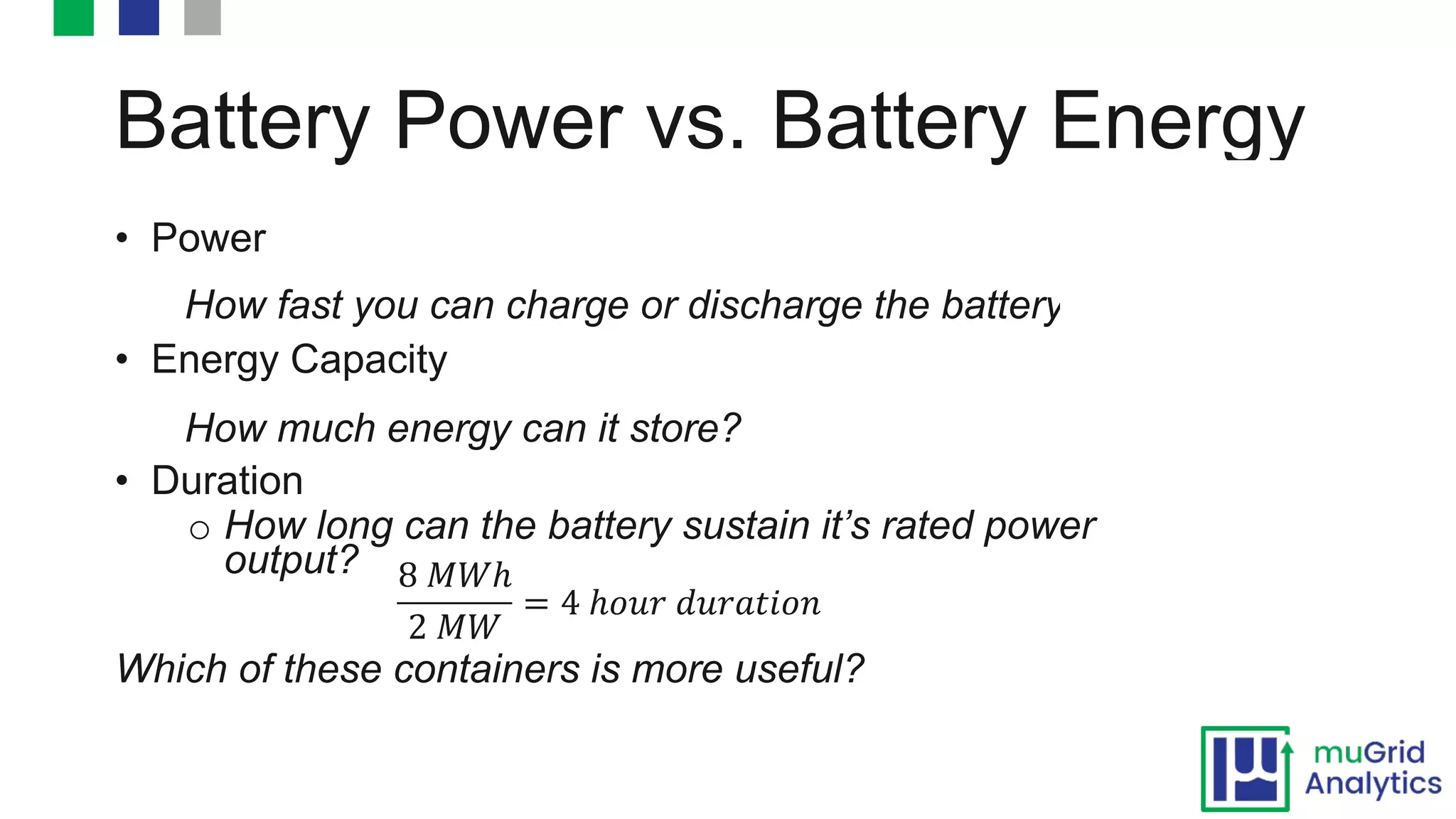 Battery Power vs. Battery Energy
• Power
How fast you can charge or discharge the battery?
• Energy Capacity
How much energy can it store?
• Duration
o How long can the battery sustain it’s rated power
output?
Which of these containers is more useful?
8 "#ℎ
2 "#
= 4 ℎ()* +)*,-.(/
 