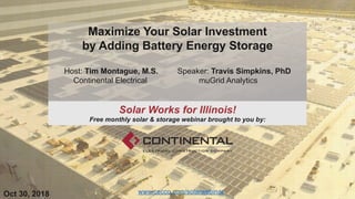 Maximize Your Solar Investment
by Adding Battery Energy Storage
Host: Tim Montague, M.S. Speaker: Travis Simpkins, PhD
Continental Electrical muGrid Analytics
www.cecco.com/solarwebinarOct 30, 2018
Solar Works for Illinois!
Free monthly solar & storage webinar brought to you by:
 