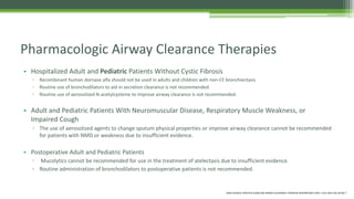 • Hospitalized Adult and Pediatric Patients Without Cystic Fibrosis
▫ Recombinant human dornase alfa should not be used in adults and children with non-CF bronchiectasis
▫ Routine use of bronchodilators to aid in secretion clearance is not recommended.
▫ Routine use of aerosolized N-acetylcysteine to improve airway clearance is not recommended.
• Adult and Pediatric Patients With Neuromuscular Disease, Respiratory Muscle Weakness, or
Impaired Cough
▫ The use of aerosolized agents to change sputum physical properties or improve airway clearance cannot be recommended
for patients with NMD or weakness due to insufficient evidence.
• Postoperative Adult and Pediatric Patients
▫ Mucolytics cannot be recommended for use in the treatment of atelectasis due to insufficient evidence.
▫ Routine administration of bronchodilators to postoperative patients is not recommended.
Pharmacologic Airway Clearance Therapies
AARC CLINICAL PRACTICE GUIDELINE:AIRWAY CLEARANCE THERAPIES RESPIRATORY CARE • JULY 2015 VOL 60 NO 7
 