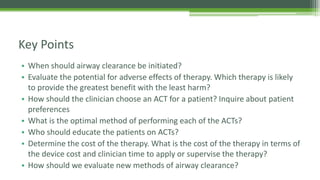 • When should airway clearance be initiated?
• Evaluate the potential for adverse effects of therapy. Which therapy is likely
to provide the greatest benefit with the least harm?
• How should the clinician choose an ACT for a patient? Inquire about patient
preferences
• What is the optimal method of performing each of the ACTs?
• Who should educate the patients on ACTs?
• Determine the cost of the therapy. What is the cost of the therapy in terms of
the device cost and clinician time to apply or supervise the therapy?
• How should we evaluate new methods of airway clearance?
Key Points
 