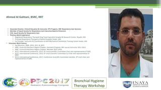 Ahmed Al Gahtani, BSRC, RRT
 Associate Director, Clinical Education & Instructor, RTS Program, IMC Respiratory Care Services.
 Member of Saudi Society for Respiratory Care Executive Board of Directors
 CEO, Saudi Society for Respiratory Care
 Previous Work Experience:
 Registered Respiratory Therapist King Faisal Specialist Hospital & Research Center, Riyadh, KSA.
 Principal Respiratory Therapist at Rashid Hospital, Dubai, UAE.
 Co-Founder, Instructor & Coordinator at DHA Mechanical Ventilation Training Center Dubai, UAE.
 Volunteer Work History:
 Haj-Missions, 2009, 2010, 2011 & 2015
 SSRC, Central & Northern Region Chapter, Outreach Program, MV course instructor 2011-2012
 SSRC, Central & Northern Region Chapter, Member 2015-2016
 SCCS, International Conference, 2015, RT track Scientific Committee Chair and representative of SSRC.
 SCCS, International Conference, 2016, RT track Scientific Committee Co-Chair and representative of
SSRC.
 SCCS, International Conference, 2017, Conference Scientific Committee member, RT track chair and
representative of SSRC.
Bronchial Hygiene
Therapy Workshop
 