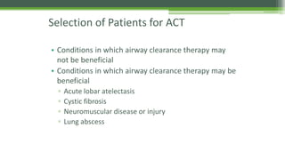 Selection of Patients for ACT
• Conditions in which airway clearance therapy may
not be beneficial
• Conditions in which airway clearance therapy may be
beneficial
▫ Acute lobar atelectasis
▫ Cystic fibrosis
▫ Neuromuscular disease or injury
▫ Lung abscess
 