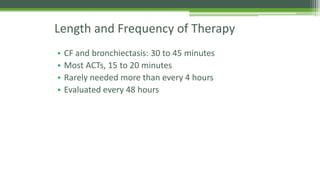 Length and Frequency of Therapy
• CF and bronchiectasis: 30 to 45 minutes
• Most ACTs, 15 to 20 minutes
• Rarely needed more than every 4 hours
• Evaluated every 48 hours
 