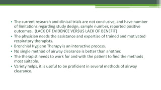 • The current research and clinical trials are not conclusive, and have number
of limitations regarding study design, sample number, reported positive
outcomes. (LACK OF EVIDENCE VERSUS LACK OF BENEFIT)
• The physician needs the assistance and expertise of trained and motivated
respiratory therapists.
• Bronchial Hygiene Therapy is an interactive process.
• No single method of airway clearance is better than another.
• The therapist needs to work for and with the patient to find the methods
most suitable.
• Variety helps, it is useful to be proficient in several methods of airway
clearance.
 