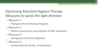 • Measure 1:
▫ Therapist-Driven Protocol Program
• Measure 2:
▫ Patient involvement and selection of BHT technique.
• Measure 3:
▫ Therapeutic & Clinical Objective
• Measure 4:
▫ Combination & Variety of techniques
Optimizing Bronchial Hygiene Therapy
Measures to wards the right direction
 