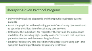 • Deliver individualized diagnostic and therapeutic respiratory care to
patients
• Assist the physician with evaluating patients’ respiratory care needs and
to optimize the allocation of respiratory care services
• Determine the indications for respiratory therapy and the appropriate
modalities for providing high- quality, cost-effective care that improves
patient outcomes and decreases length of stay
• Empower respiratory care practitioners to allocate care using sign- and
symptom-based algorithms for respiratory treatment
Therapist-Driven Protocol Program
Copyright © 2016 CLINICAL MANIFESTATIONS AND ASSESSMENT OF RESPIRATORY DISEASE, SEVENTH EDITION
 