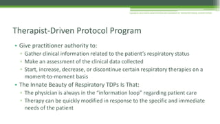 • Give practitioner authority to:
▫ Gather clinical information related to the patient’s respiratory status
▫ Make an assessment of the clinical data collected
▫ Start, increase, decrease, or discontinue certain respiratory therapies on a
moment-to-moment basis
• The Innate Beauty of Respiratory TDPs Is That:
▫ The physician is always in the “information loop” regarding patient care
▫ Therapy can be quickly modified in response to the specific and immediate
needs of the patient
Therapist-Driven Protocol Program
Copyright © 2016 CLINICAL MANIFESTATIONS AND ASSESSMENT OF RESPIRATORY DISEASE, SEVENTH EDITION
 
